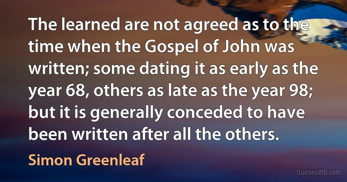 The learned are not agreed as to the time when the Gospel of John was written; some dating it as early as the year 68, others as late as the year 98; but it is generally conceded to have been written after all the others. (Simon Greenleaf)