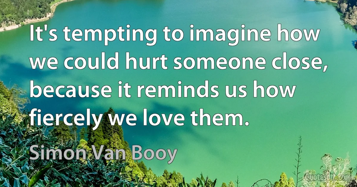 It's tempting to imagine how we could hurt someone close, because it reminds us how fiercely we love them. (Simon Van Booy)