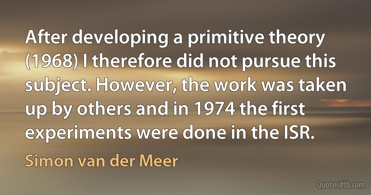 After developing a primitive theory (1968) I therefore did not pursue this subject. However, the work was taken up by others and in 1974 the first experiments were done in the ISR. (Simon van der Meer)