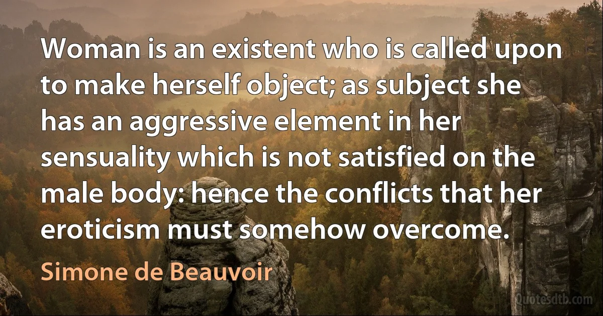 Woman is an existent who is called upon to make herself object; as subject she has an aggressive element in her sensuality which is not satisfied on the male body: hence the conflicts that her eroticism must somehow overcome. (Simone de Beauvoir)