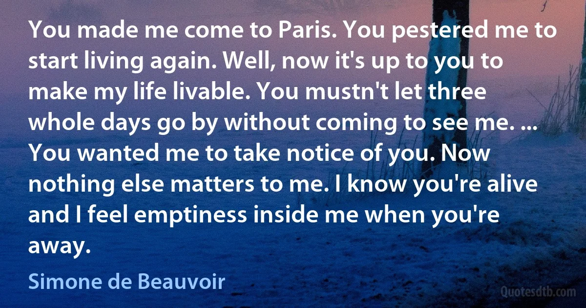 You made me come to Paris. You pestered me to start living again. Well, now it's up to you to make my life livable. You mustn't let three whole days go by without coming to see me. ... You wanted me to take notice of you. Now nothing else matters to me. I know you're alive and I feel emptiness inside me when you're away. (Simone de Beauvoir)