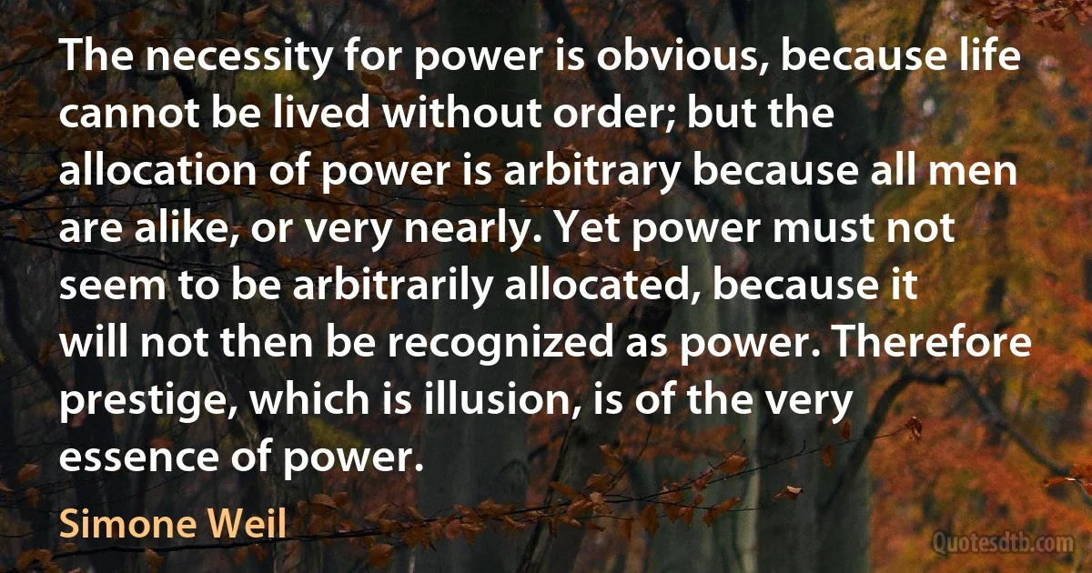 The necessity for power is obvious, because life cannot be lived without order; but the allocation of power is arbitrary because all men are alike, or very nearly. Yet power must not seem to be arbitrarily allocated, because it will not then be recognized as power. Therefore prestige, which is illusion, is of the very essence of power. (Simone Weil)