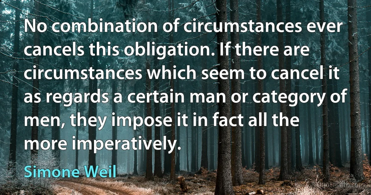 No combination of circumstances ever cancels this obligation. If there are circumstances which seem to cancel it as regards a certain man or category of men, they impose it in fact all the more imperatively. (Simone Weil)