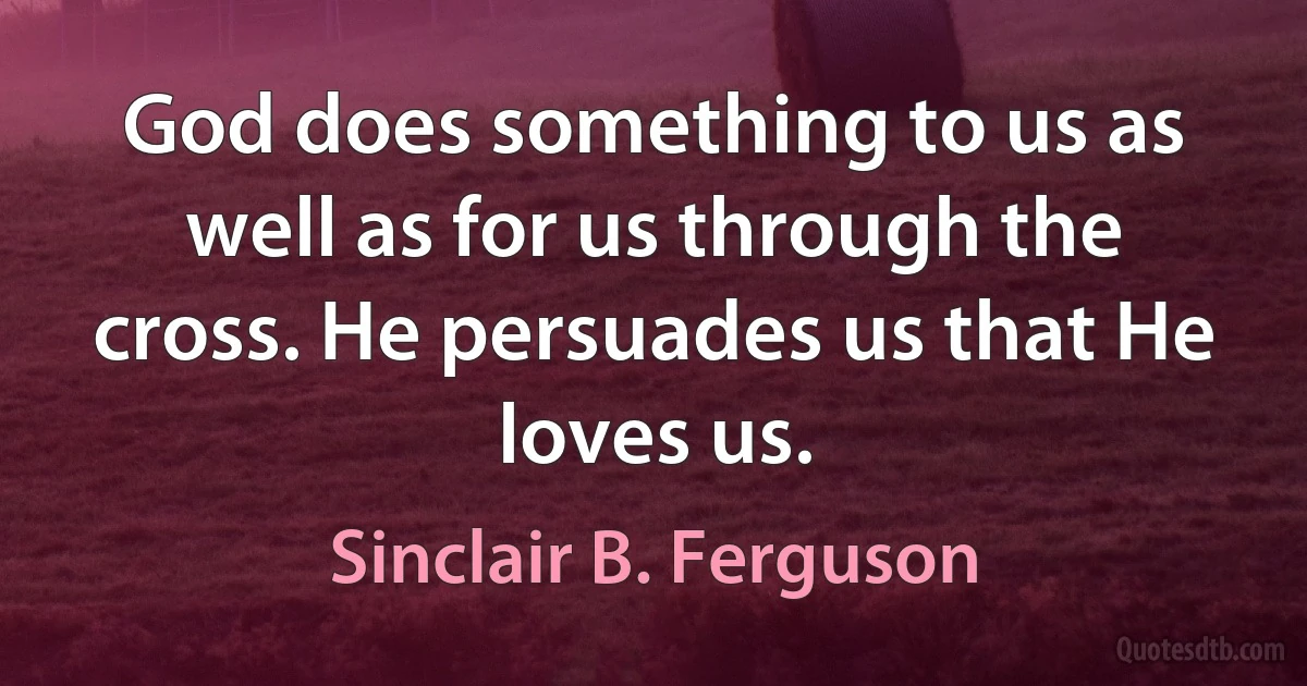 God does something to us as well as for us through the cross. He persuades us that He loves us. (Sinclair B. Ferguson)