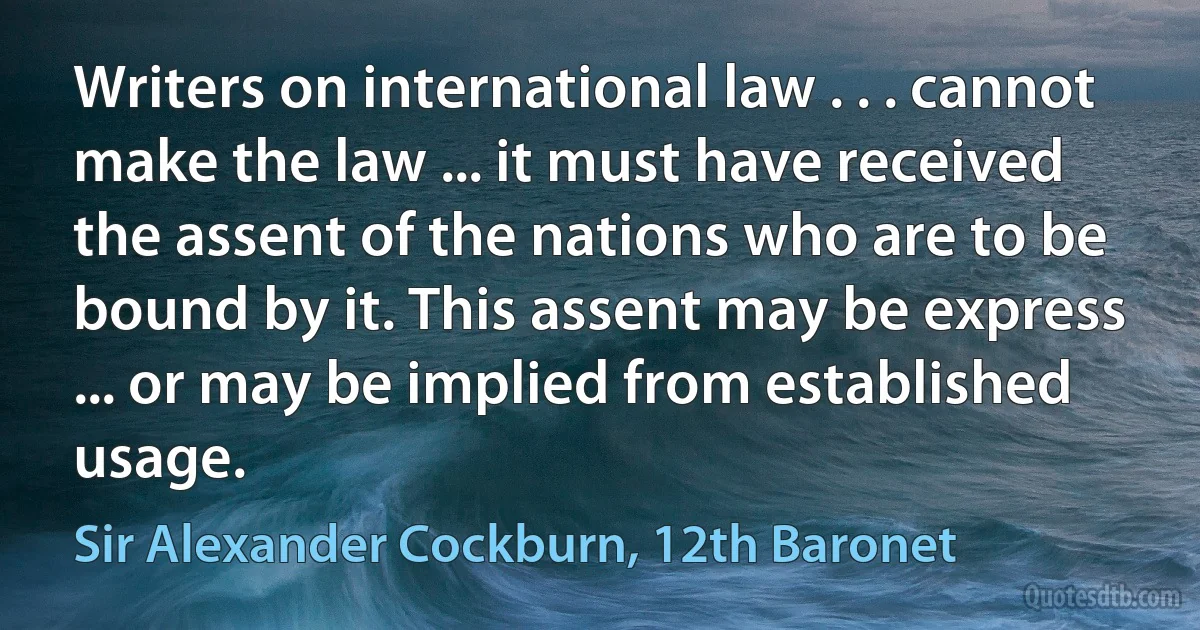 Writers on international law . . . cannot make the law ... it must have received the assent of the nations who are to be bound by it. This assent may be express ... or may be implied from established usage. (Sir Alexander Cockburn, 12th Baronet)