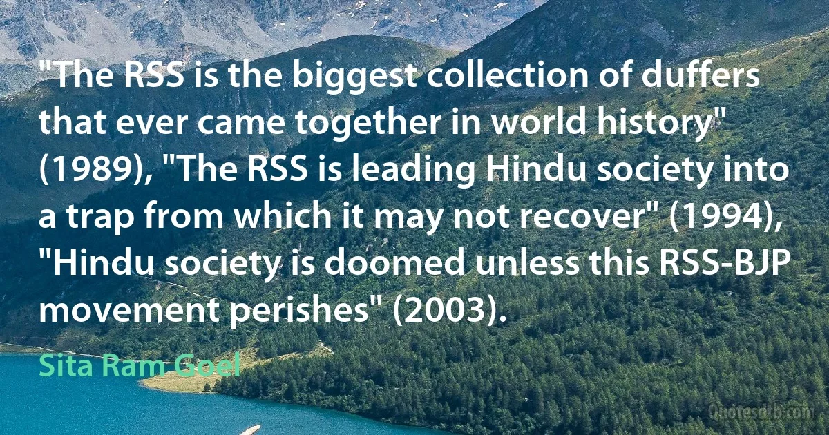 "The RSS is the biggest collection of duffers that ever came together in world history" (1989), "The RSS is leading Hindu society into a trap from which it may not recover" (1994), "Hindu society is doomed unless this RSS-BJP movement perishes" (2003). (Sita Ram Goel)