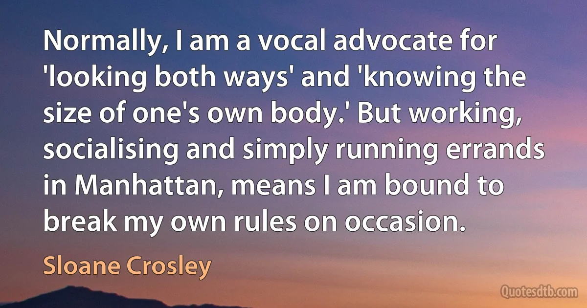 Normally, I am a vocal advocate for 'looking both ways' and 'knowing the size of one's own body.' But working, socialising and simply running errands in Manhattan, means I am bound to break my own rules on occasion. (Sloane Crosley)