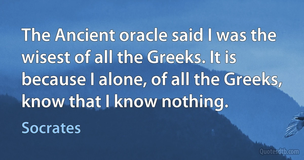 The Ancient oracle said I was the wisest of all the Greeks. It is because I alone, of all the Greeks, know that I know nothing. (Socrates)