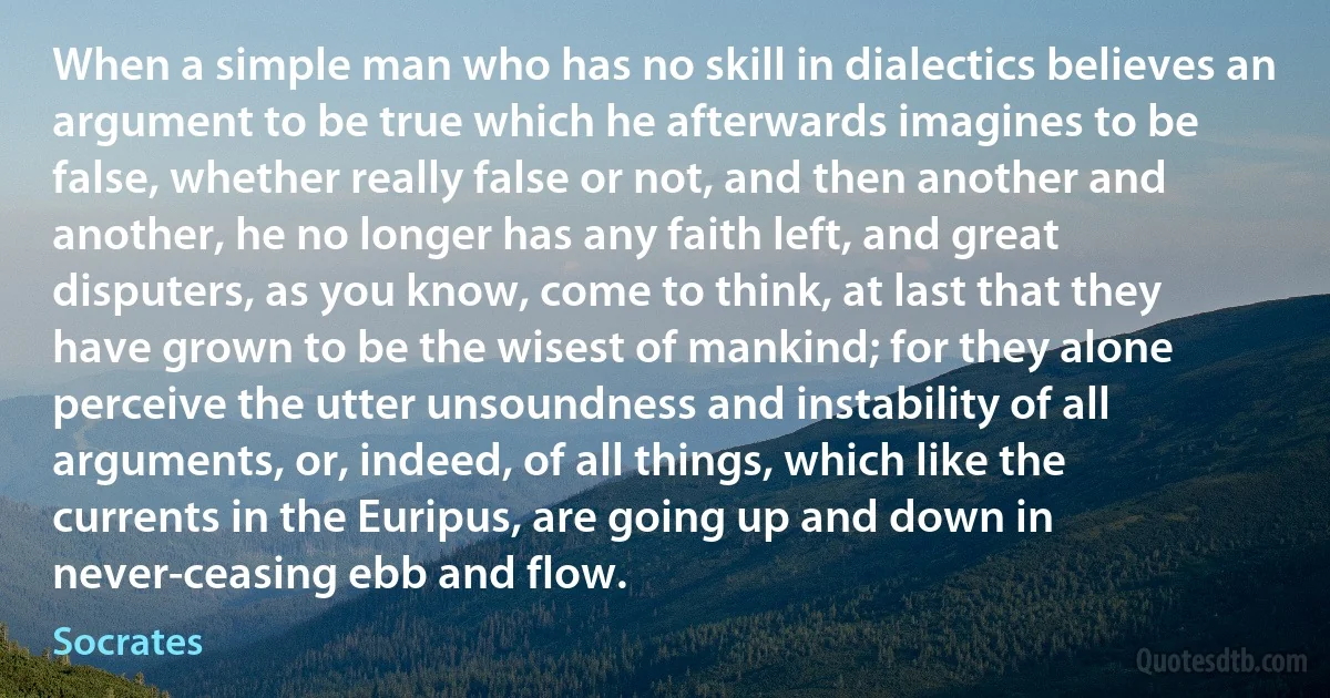 When a simple man who has no skill in dialectics believes an argument to be true which he afterwards imagines to be false, whether really false or not, and then another and another, he no longer has any faith left, and great disputers, as you know, come to think, at last that they have grown to be the wisest of mankind; for they alone perceive the utter unsoundness and instability of all arguments, or, indeed, of all things, which like the currents in the Euripus, are going up and down in never-ceasing ebb and flow. (Socrates)