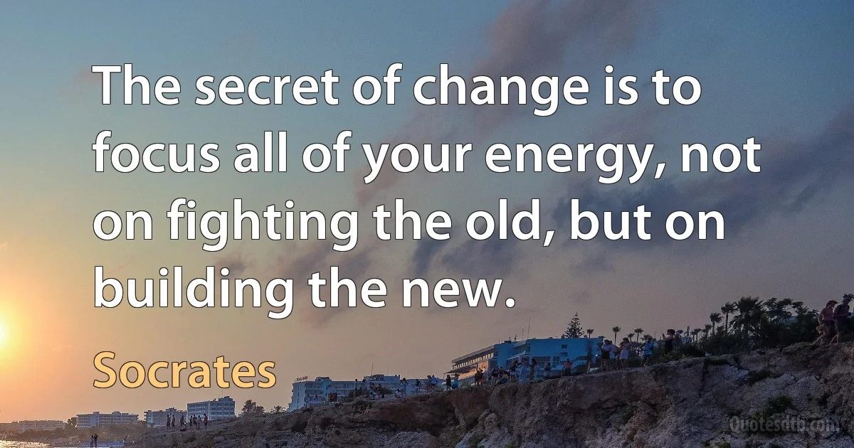 The secret of change is to focus all of your energy, not on fighting the old, but on building the new. (Socrates)