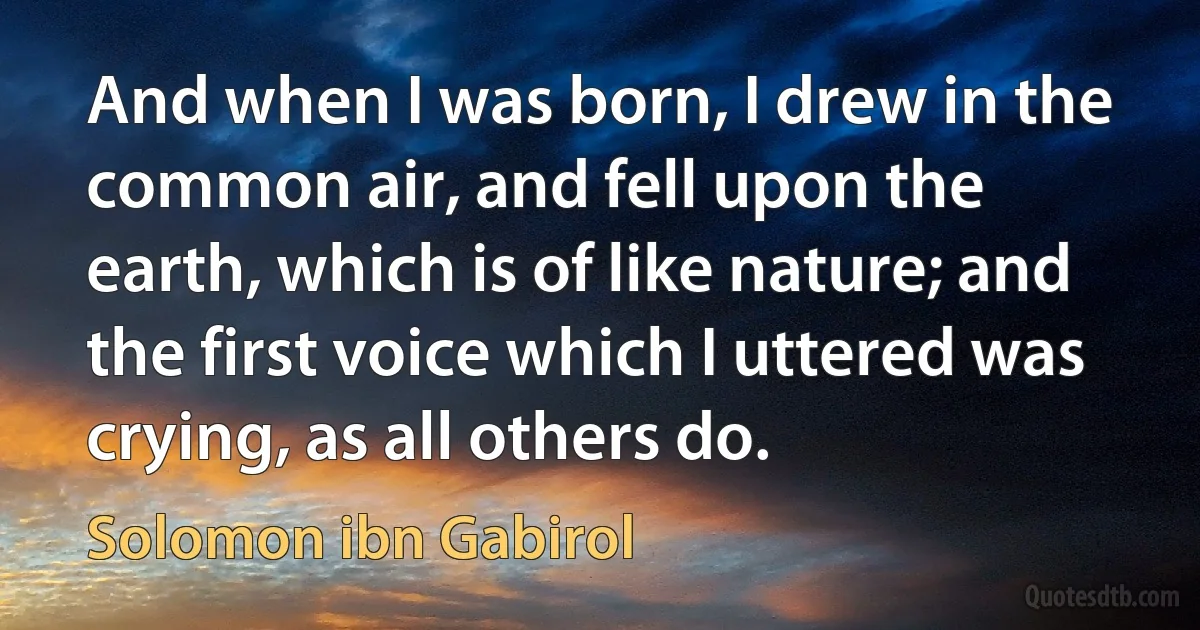 And when I was born, I drew in the common air, and fell upon the earth, which is of like nature; and the first voice which I uttered was crying, as all others do. (Solomon ibn Gabirol)