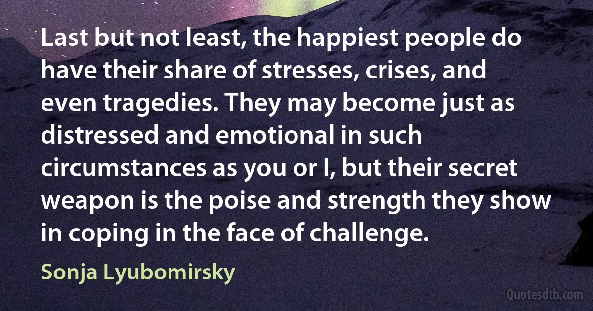 Last but not least, the happiest people do have their share of stresses, crises, and even tragedies. They may become just as distressed and emotional in such circumstances as you or I, but their secret weapon is the poise and strength they show in coping in the face of challenge. (Sonja Lyubomirsky)