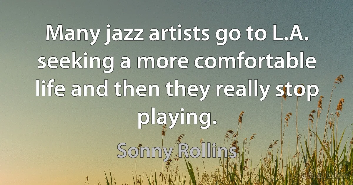 Many jazz artists go to L.A. seeking a more comfortable life and then they really stop playing. (Sonny Rollins)