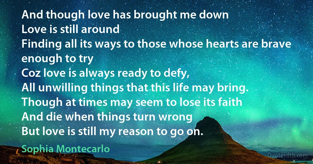 And though love has brought me down
Love is still around
Finding all its ways to those whose hearts are brave enough to try
Coz love is always ready to defy,
All unwilling things that this life may bring.
Though at times may seem to lose its faith
And die when things turn wrong
But love is still my reason to go on. (Sophia Montecarlo)