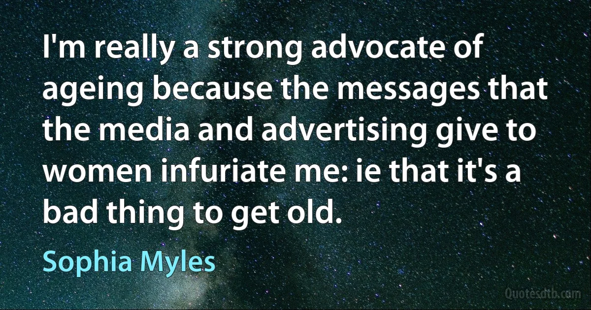 I'm really a strong advocate of ageing because the messages that the media and advertising give to women infuriate me: ie that it's a bad thing to get old. (Sophia Myles)