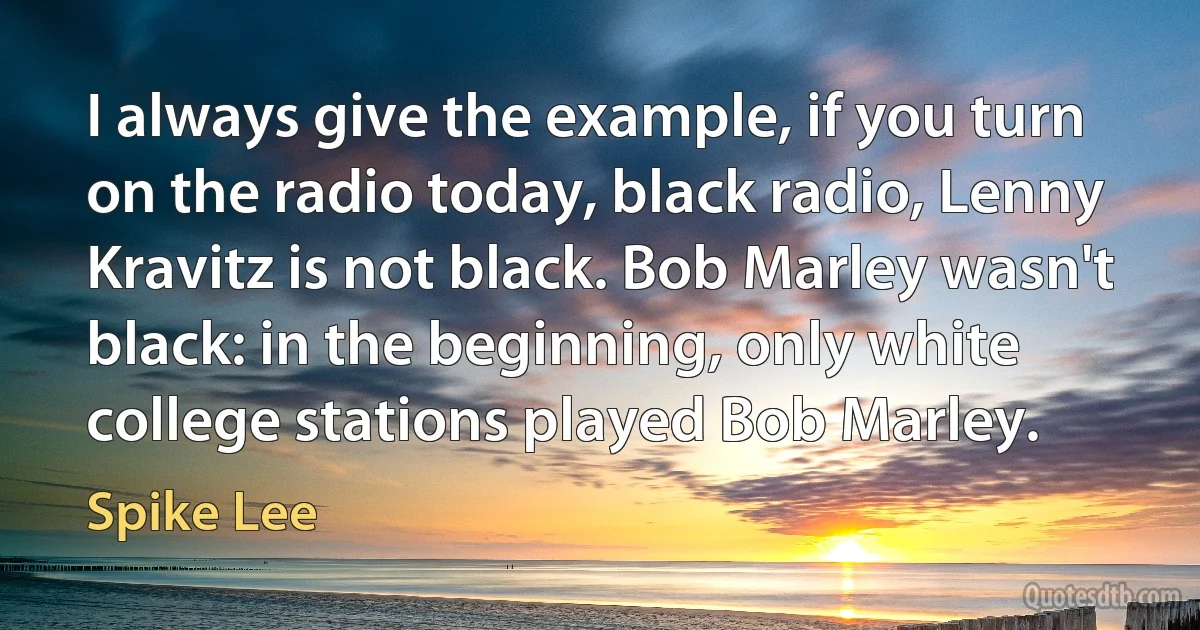 I always give the example, if you turn on the radio today, black radio, Lenny Kravitz is not black. Bob Marley wasn't black: in the beginning, only white college stations played Bob Marley. (Spike Lee)