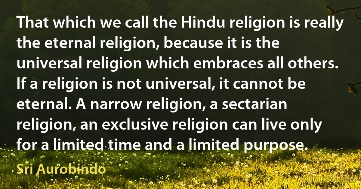 That which we call the Hindu religion is really the eternal religion, because it is the universal religion which embraces all others. If a religion is not universal, it cannot be eternal. A narrow religion, a sectarian religion, an exclusive religion can live only for a limited time and a limited purpose. (Sri Aurobindo)