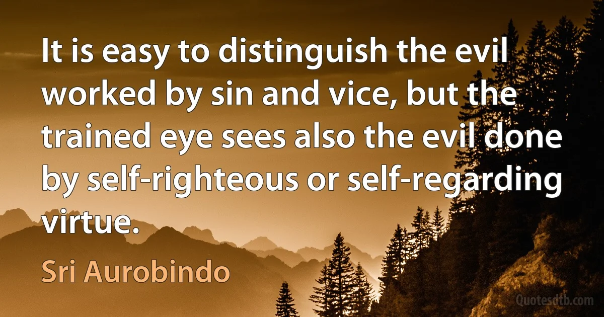 It is easy to distinguish the evil worked by sin and vice, but the trained eye sees also the evil done by self-righteous or self-regarding virtue. (Sri Aurobindo)