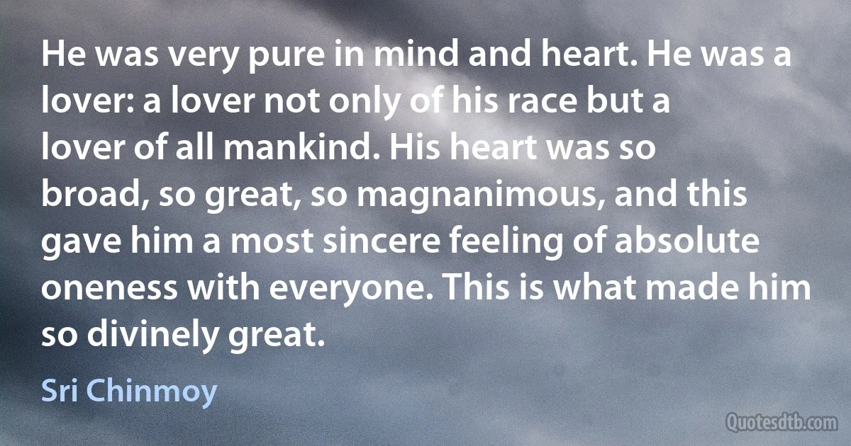 He was very pure in mind and heart. He was a lover: a lover not only of his race but a lover of all mankind. His heart was so broad, so great, so magnanimous, and this gave him a most sincere feeling of absolute oneness with everyone. This is what made him so divinely great. (Sri Chinmoy)