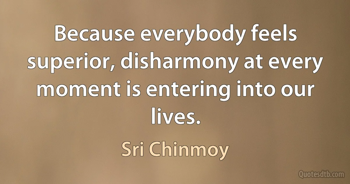 Because everybody feels superior, disharmony at every moment is entering into our lives. (Sri Chinmoy)