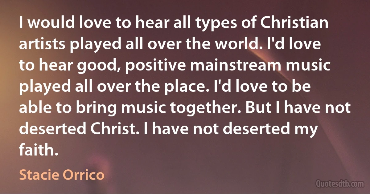 I would love to hear all types of Christian artists played all over the world. I'd love to hear good, positive mainstream music played all over the place. I'd love to be able to bring music together. But I have not deserted Christ. I have not deserted my faith. (Stacie Orrico)