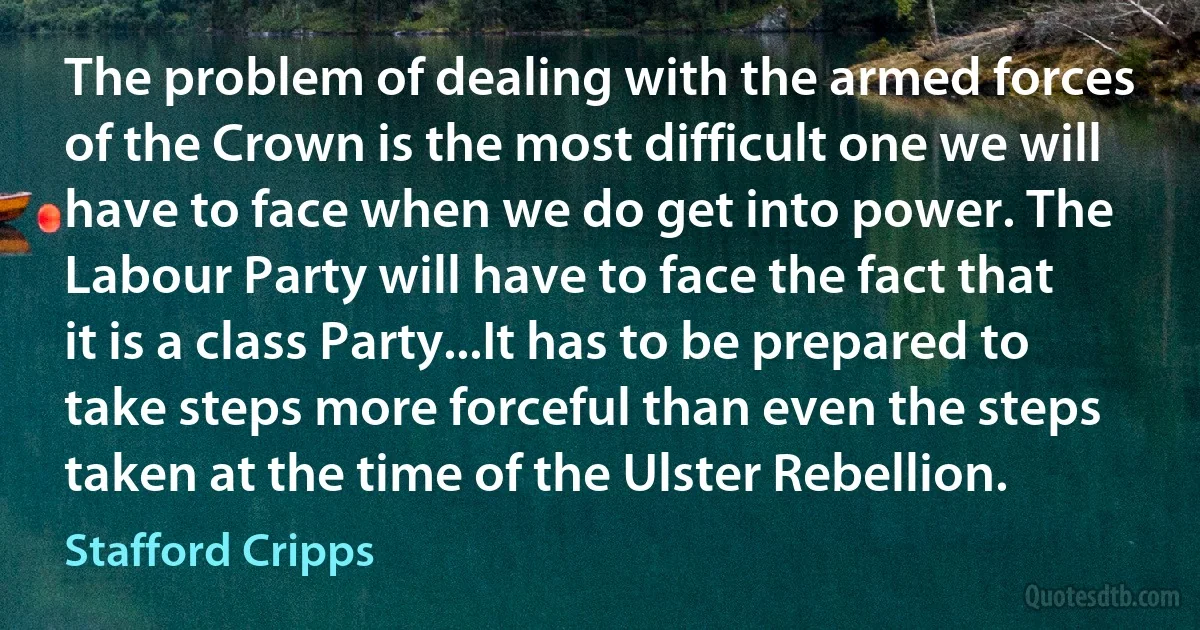 The problem of dealing with the armed forces of the Crown is the most difficult one we will have to face when we do get into power. The Labour Party will have to face the fact that it is a class Party...It has to be prepared to take steps more forceful than even the steps taken at the time of the Ulster Rebellion. (Stafford Cripps)