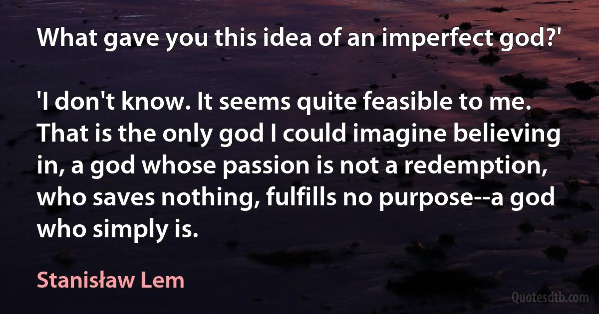 What gave you this idea of an imperfect god?'

'I don't know. It seems quite feasible to me. That is the only god I could imagine believing in, a god whose passion is not a redemption, who saves nothing, fulfills no purpose--a god who simply is. (Stanisław Lem)