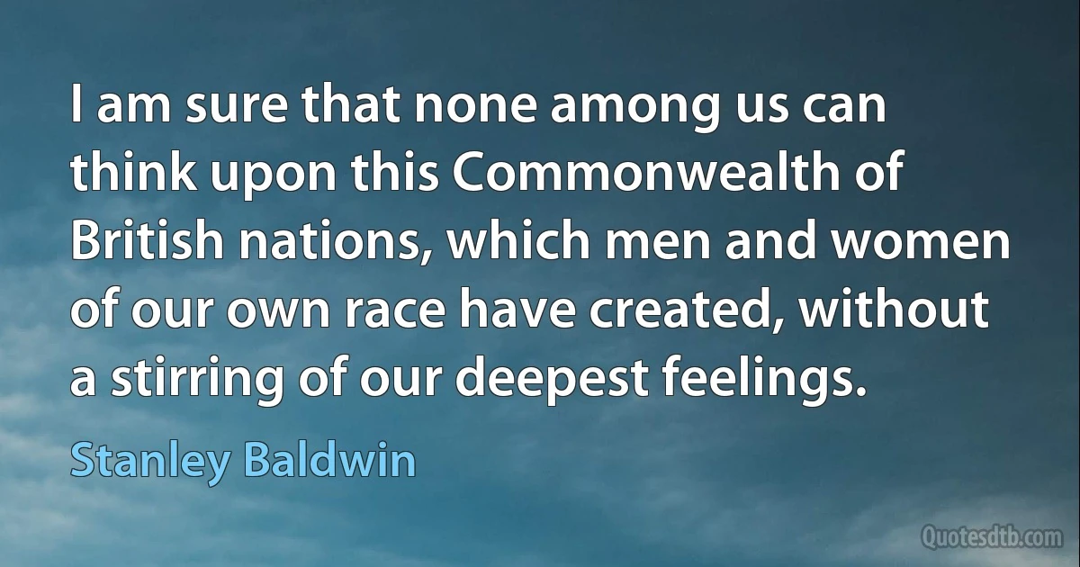 I am sure that none among us can think upon this Commonwealth of British nations, which men and women of our own race have created, without a stirring of our deepest feelings. (Stanley Baldwin)