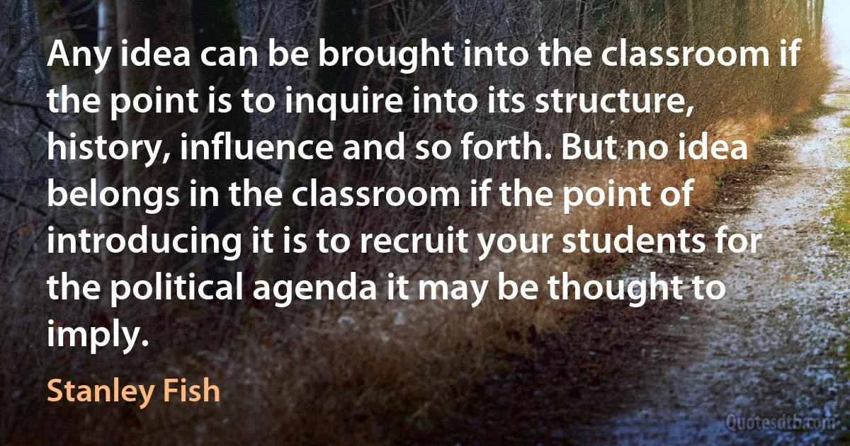 Any idea can be brought into the classroom if the point is to inquire into its structure, history, influence and so forth. But no idea belongs in the classroom if the point of introducing it is to recruit your students for the political agenda it may be thought to imply. (Stanley Fish)