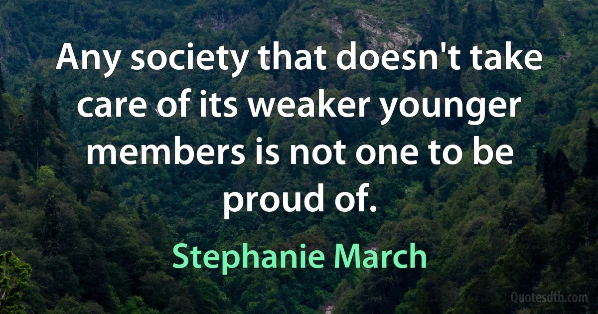 Any society that doesn't take care of its weaker younger members is not one to be proud of. (Stephanie March)