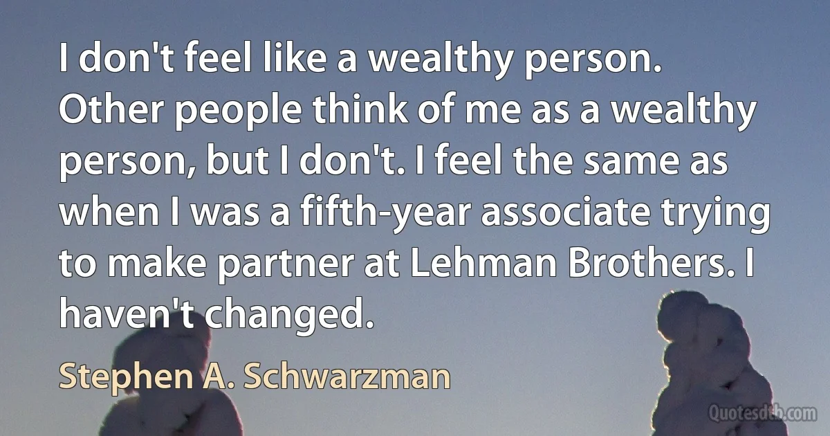 I don't feel like a wealthy person. Other people think of me as a wealthy person, but I don't. I feel the same as when I was a fifth-year associate trying to make partner at Lehman Brothers. I haven't changed. (Stephen A. Schwarzman)