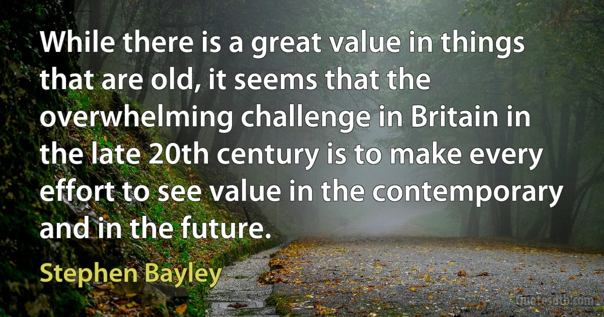 While there is a great value in things that are old, it seems that the overwhelming challenge in Britain in the late 20th century is to make every effort to see value in the contemporary and in the future. (Stephen Bayley)