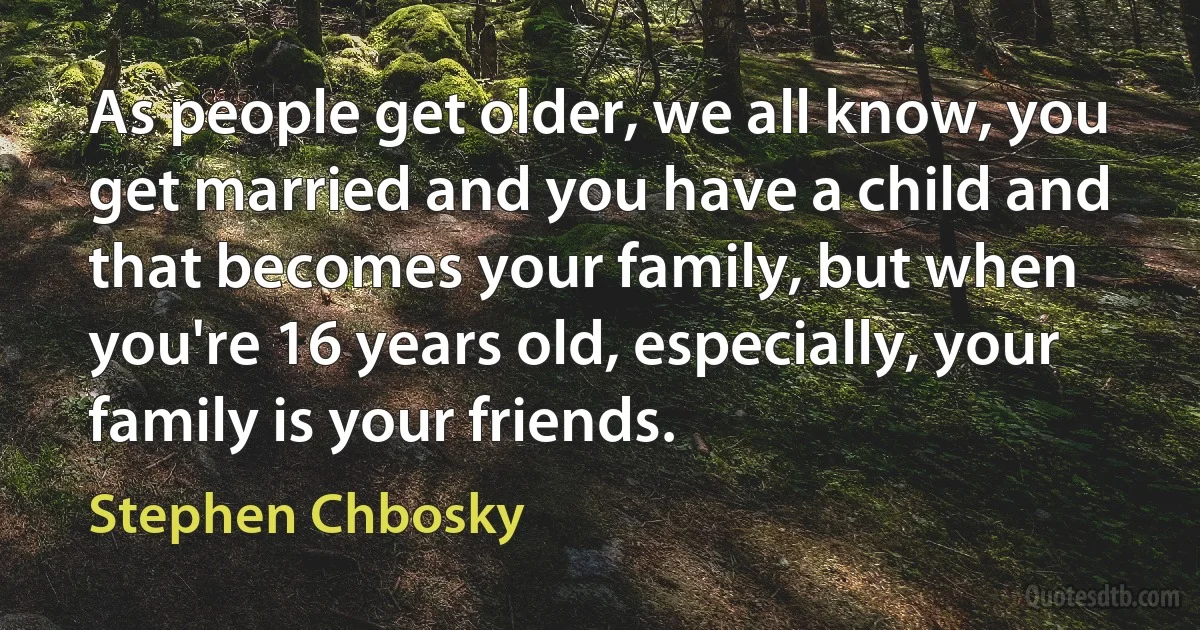 As people get older, we all know, you get married and you have a child and that becomes your family, but when you're 16 years old, especially, your family is your friends. (Stephen Chbosky)