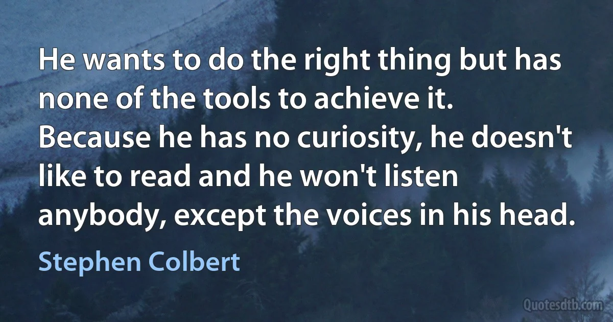 He wants to do the right thing but has none of the tools to achieve it. Because he has no curiosity, he doesn't like to read and he won't listen anybody, except the voices in his head. (Stephen Colbert)