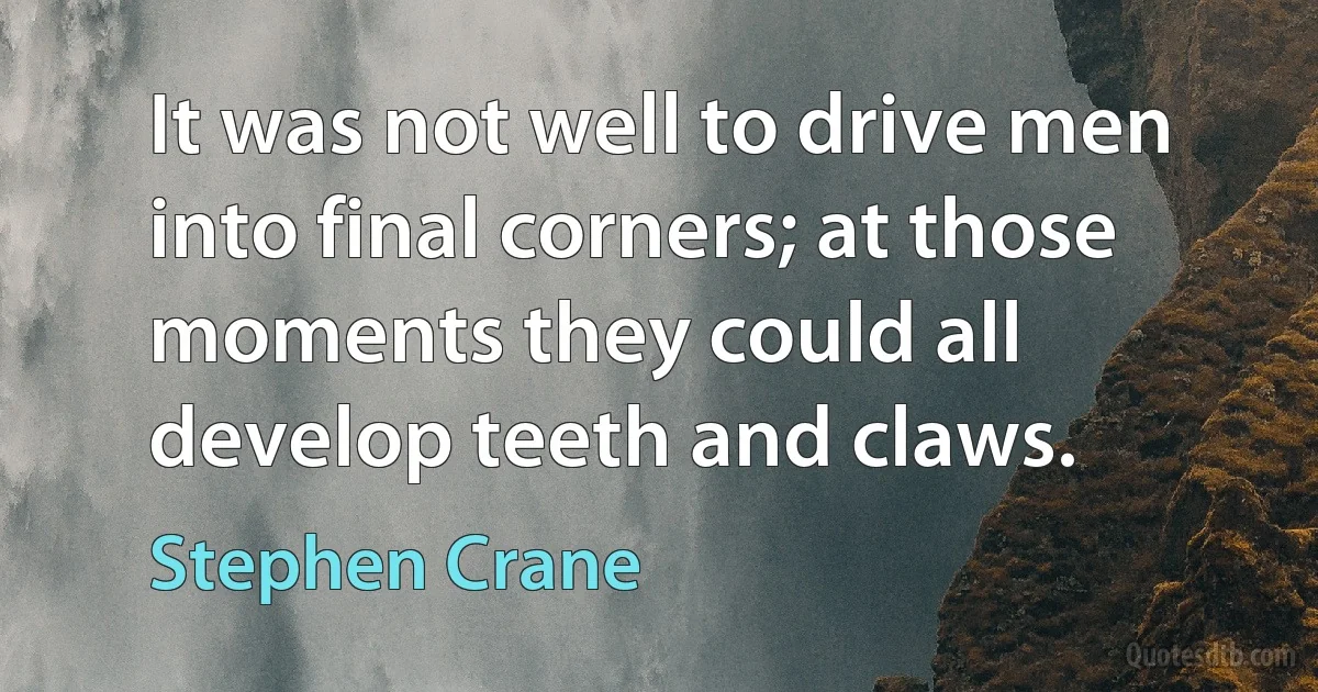 It was not well to drive men into final corners; at those moments they could all develop teeth and claws. (Stephen Crane)