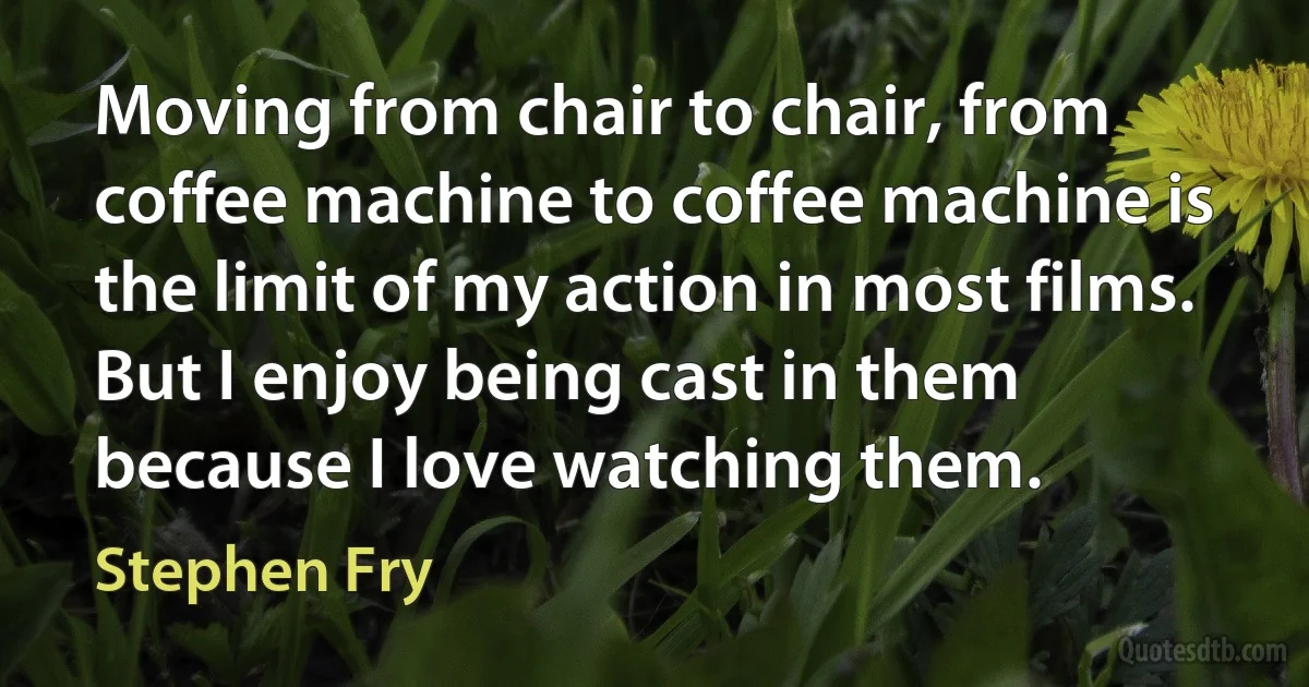 Moving from chair to chair, from coffee machine to coffee machine is the limit of my action in most films. But I enjoy being cast in them because I love watching them. (Stephen Fry)