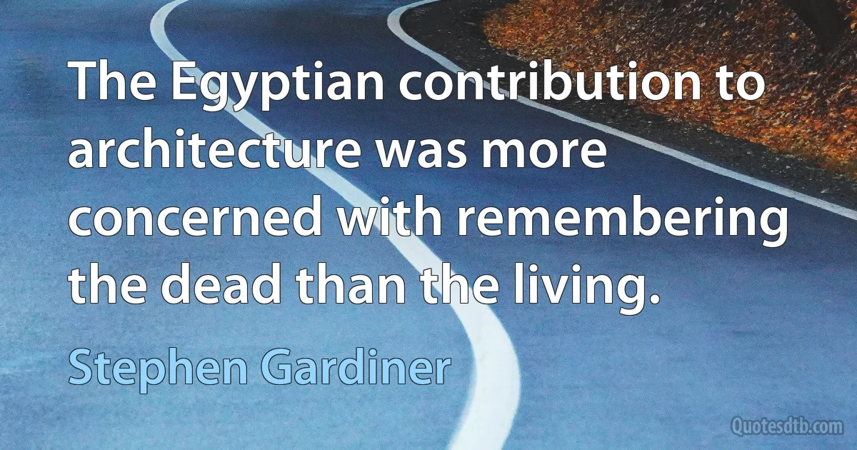 The Egyptian contribution to architecture was more concerned with remembering the dead than the living. (Stephen Gardiner)