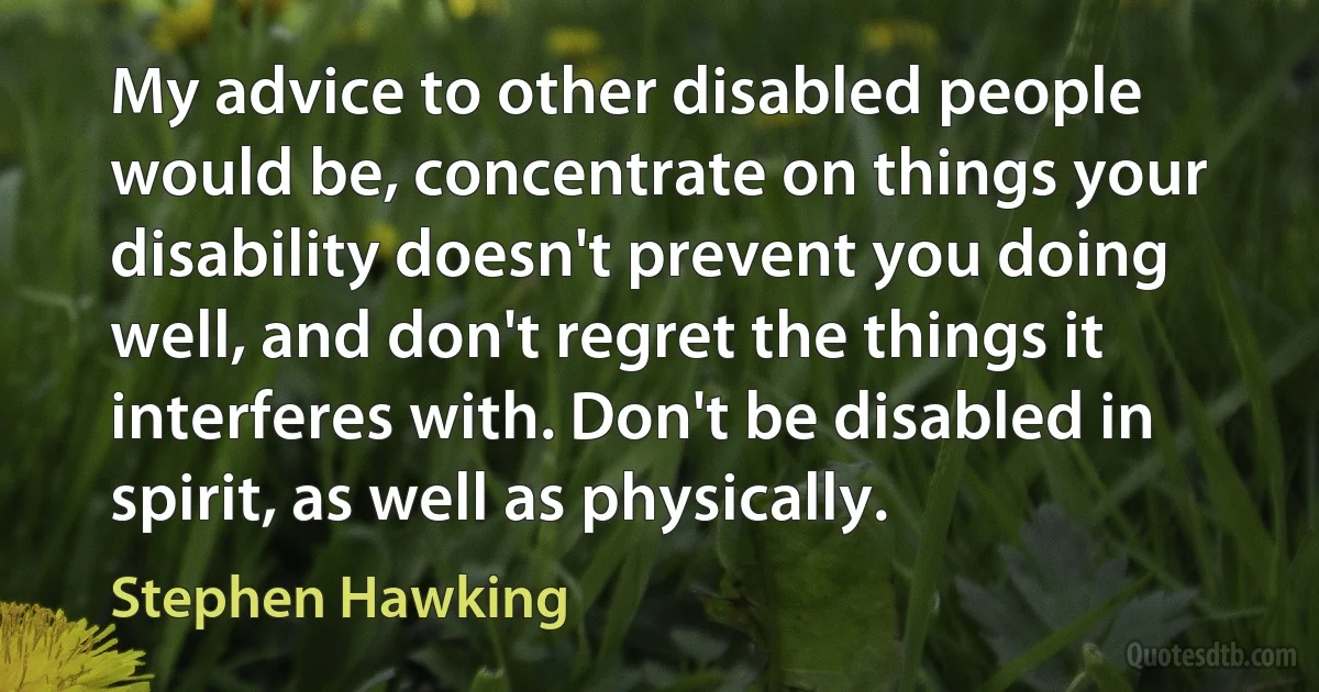 My advice to other disabled people would be, concentrate on things your disability doesn't prevent you doing well, and don't regret the things it interferes with. Don't be disabled in spirit, as well as physically. (Stephen Hawking)