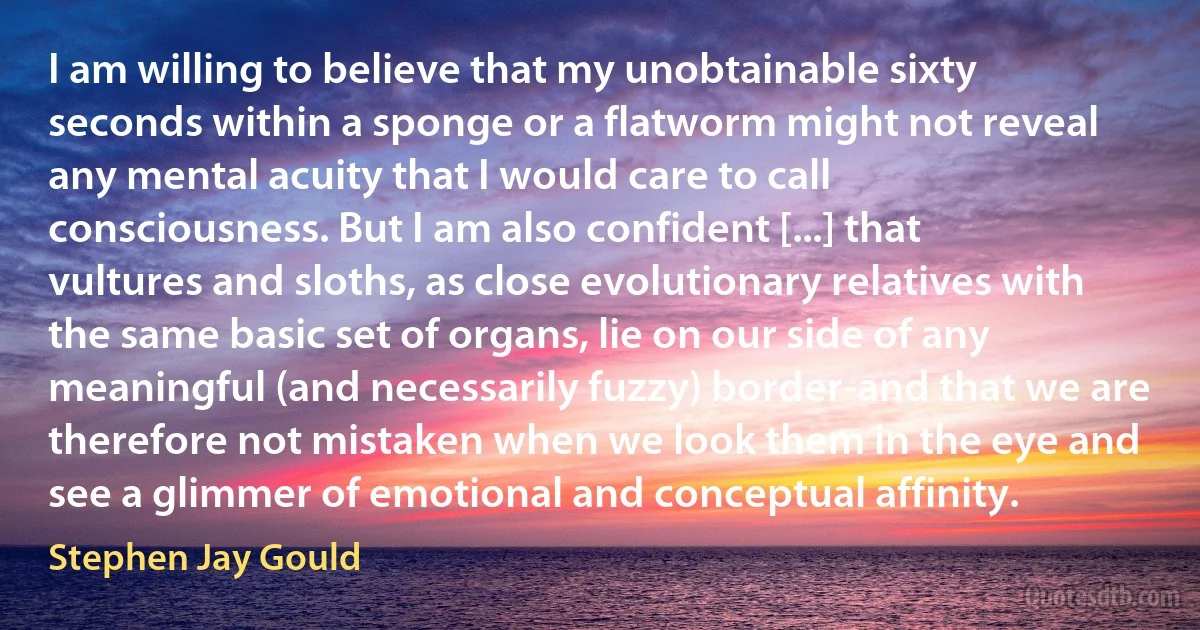 I am willing to believe that my unobtainable sixty seconds within a sponge or a flatworm might not reveal any mental acuity that I would care to call consciousness. But I am also confident [...] that vultures and sloths, as close evolutionary relatives with the same basic set of organs, lie on our side of any meaningful (and necessarily fuzzy) border-and that we are therefore not mistaken when we look them in the eye and see a glimmer of emotional and conceptual affinity. (Stephen Jay Gould)