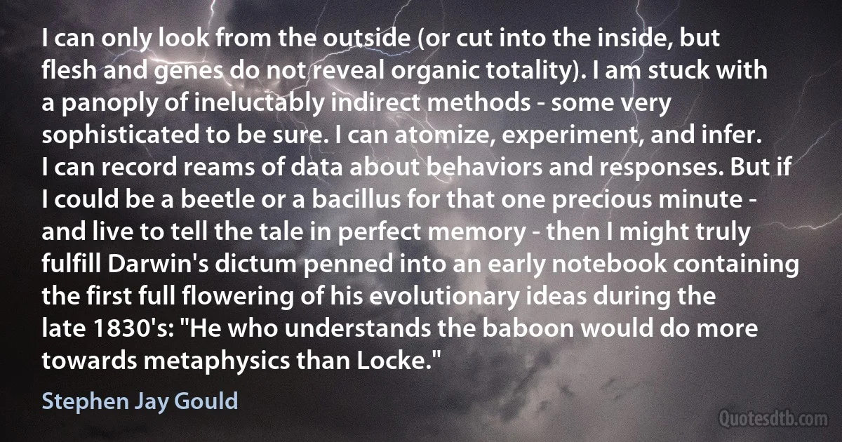 I can only look from the outside (or cut into the inside, but flesh and genes do not reveal organic totality). I am stuck with a panoply of ineluctably indirect methods - some very sophisticated to be sure. I can atomize, experiment, and infer. I can record reams of data about behaviors and responses. But if I could be a beetle or a bacillus for that one precious minute - and live to tell the tale in perfect memory - then I might truly fulfill Darwin's dictum penned into an early notebook containing the first full flowering of his evolutionary ideas during the late 1830's: "He who understands the baboon would do more towards metaphysics than Locke." (Stephen Jay Gould)