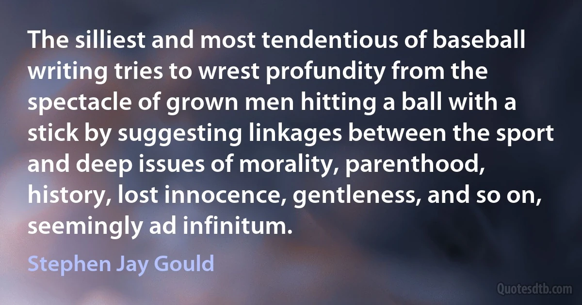 The silliest and most tendentious of baseball writing tries to wrest profundity from the spectacle of grown men hitting a ball with a stick by suggesting linkages between the sport and deep issues of morality, parenthood, history, lost innocence, gentleness, and so on, seemingly ad infinitum. (Stephen Jay Gould)