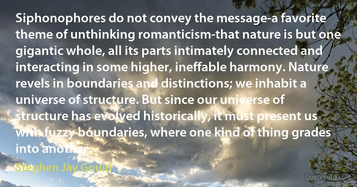Siphonophores do not convey the message-a favorite theme of unthinking romanticism-that nature is but one gigantic whole, all its parts intimately connected and interacting in some higher, ineffable harmony. Nature revels in boundaries and distinctions; we inhabit a universe of structure. But since our universe of structure has evolved historically, it must present us with fuzzy boundaries, where one kind of thing grades into another. (Stephen Jay Gould)