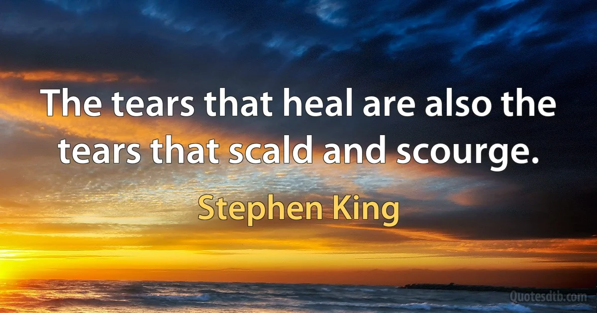 The tears that heal are also the tears that scald and scourge. (Stephen King)