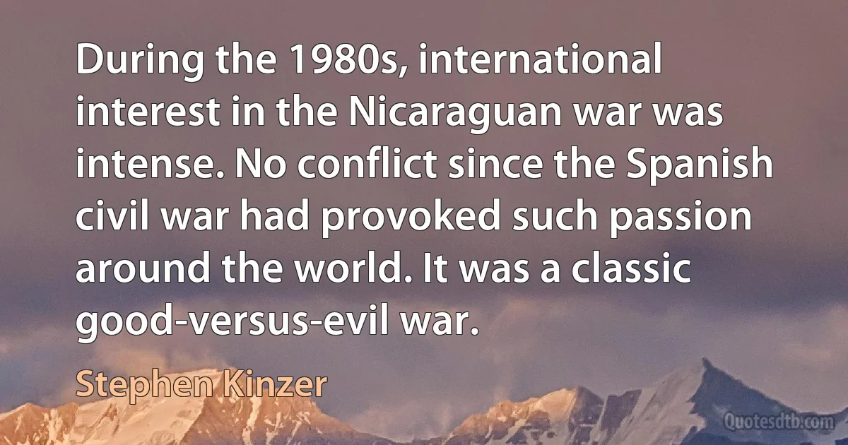 During the 1980s, international interest in the Nicaraguan war was intense. No conflict since the Spanish civil war had provoked such passion around the world. It was a classic good-versus-evil war. (Stephen Kinzer)