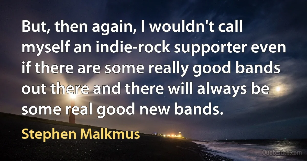 But, then again, I wouldn't call myself an indie-rock supporter even if there are some really good bands out there and there will always be some real good new bands. (Stephen Malkmus)