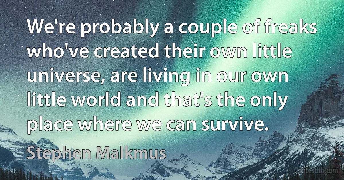 We're probably a couple of freaks who've created their own little universe, are living in our own little world and that's the only place where we can survive. (Stephen Malkmus)