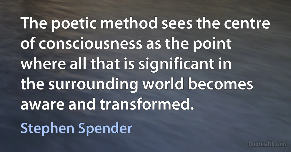 The poetic method sees the centre of consciousness as the point where all that is significant in the surrounding world becomes aware and transformed. (Stephen Spender)