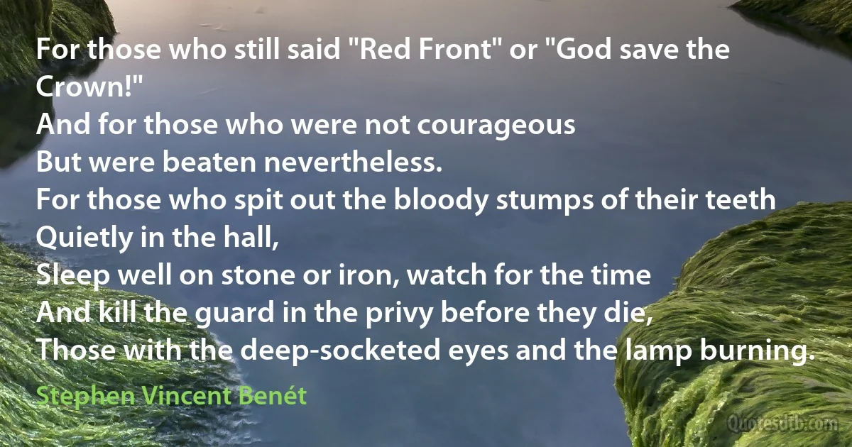 For those who still said "Red Front" or "God save the Crown!"
And for those who were not courageous
But were beaten nevertheless.
For those who spit out the bloody stumps of their teeth
Quietly in the hall,
Sleep well on stone or iron, watch for the time
And kill the guard in the privy before they die,
Those with the deep-socketed eyes and the lamp burning. (Stephen Vincent Benét)