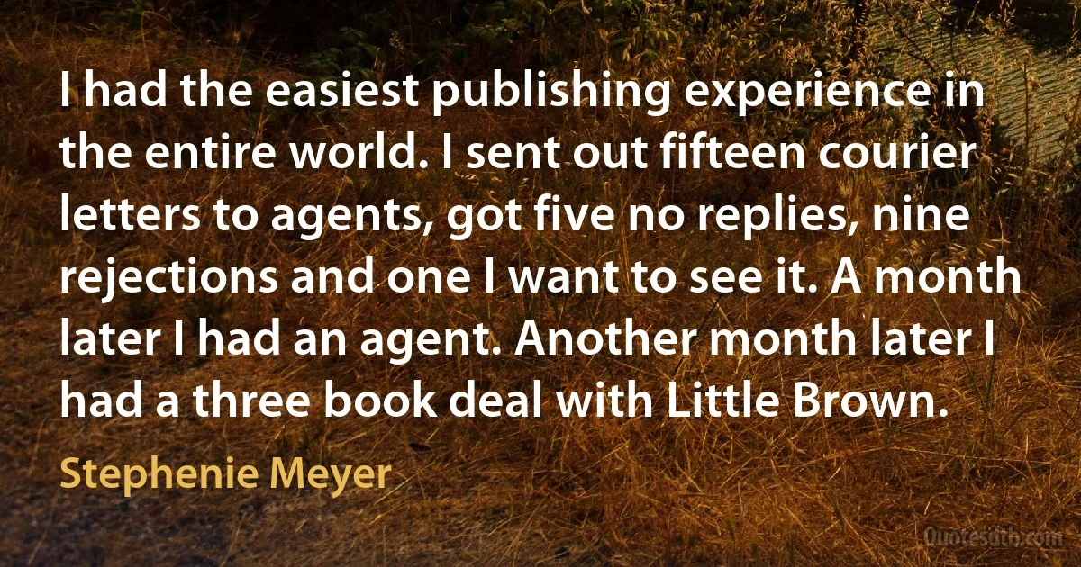 I had the easiest publishing experience in the entire world. I sent out fifteen courier letters to agents, got five no replies, nine rejections and one I want to see it. A month later I had an agent. Another month later I had a three book deal with Little Brown. (Stephenie Meyer)