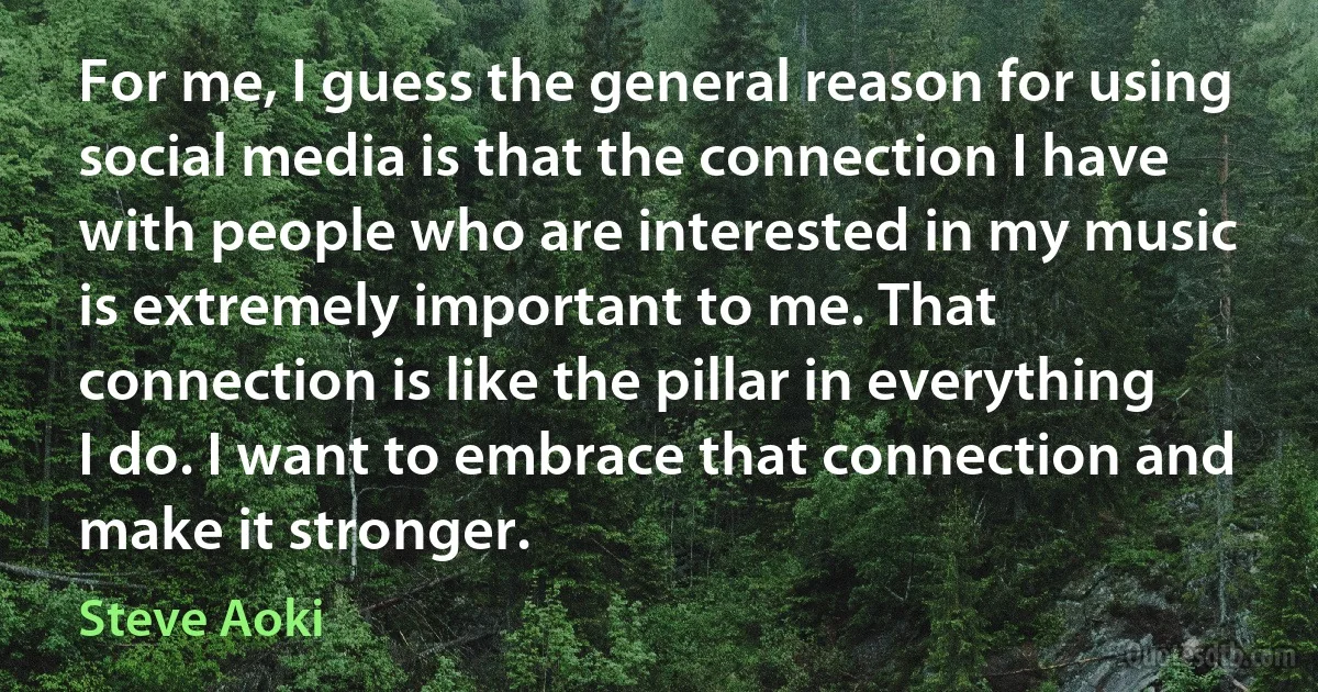 For me, I guess the general reason for using social media is that the connection I have with people who are interested in my music is extremely important to me. That connection is like the pillar in everything I do. I want to embrace that connection and make it stronger. (Steve Aoki)